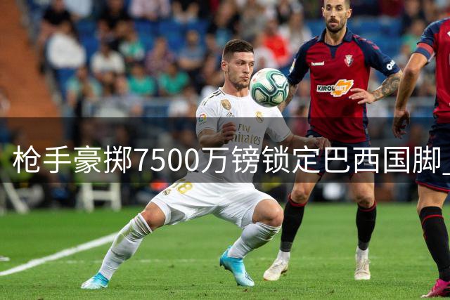 枪手豪掷7500万镑锁定巴西国脚 吉马良斯即将披上阿森纳战袍
